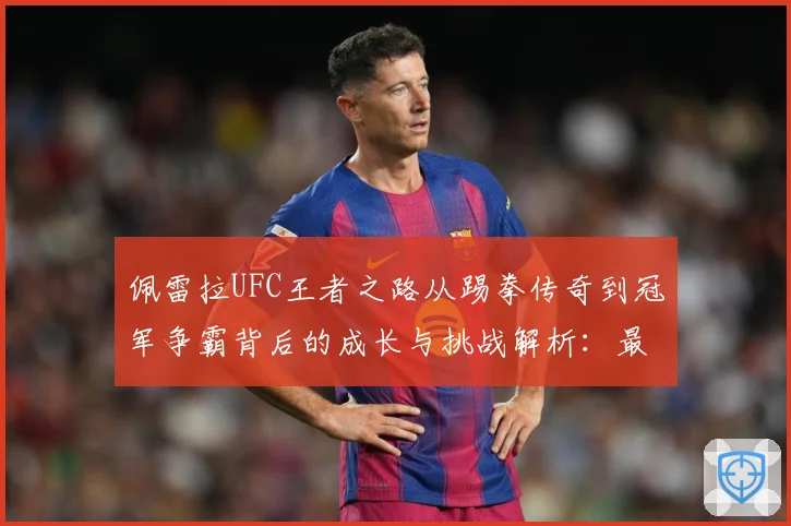佩雷拉UFC王者之路从踢拳传奇到冠军争霸背后的成长与挑战解析：最新赛事动态与深度分析