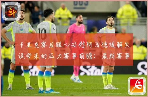 卡里克赛后暖心安慰阿马德缓解失误带来的压力赛事前瞻：最新赛事动态与深度分析