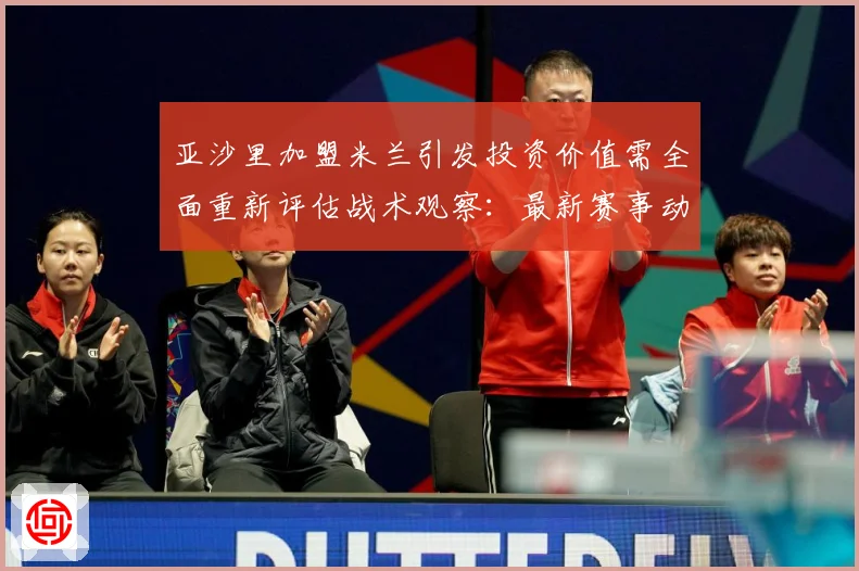 亚沙里加盟米兰引发投资价值需全面重新评估战术观察：最新赛事动态与深度分析