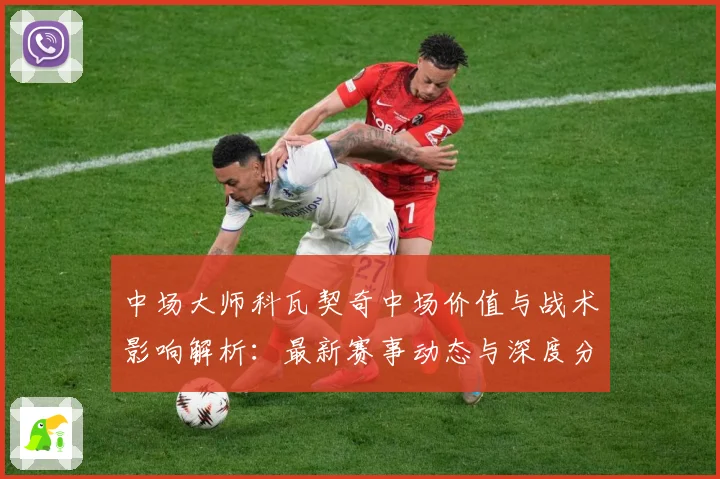 中场大师科瓦契奇中场价值与战术影响解析：最新赛事动态与深度分析
