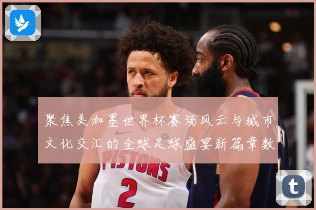 聚焦美加墨世界杯赛场风云与城市文化交汇的全球足球盛宴新篇章数据研判：最新赛事动态与深度分析