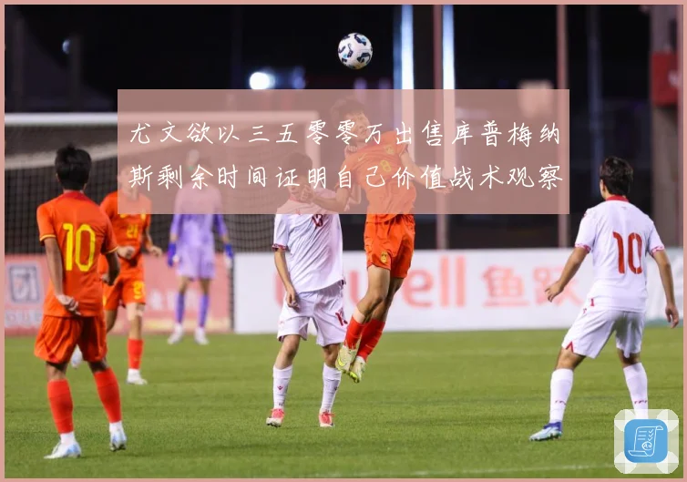 尤文欲以三五零零万出售库普梅纳斯剩余时间证明自己价值战术观察：最新赛事动态与深度分析
