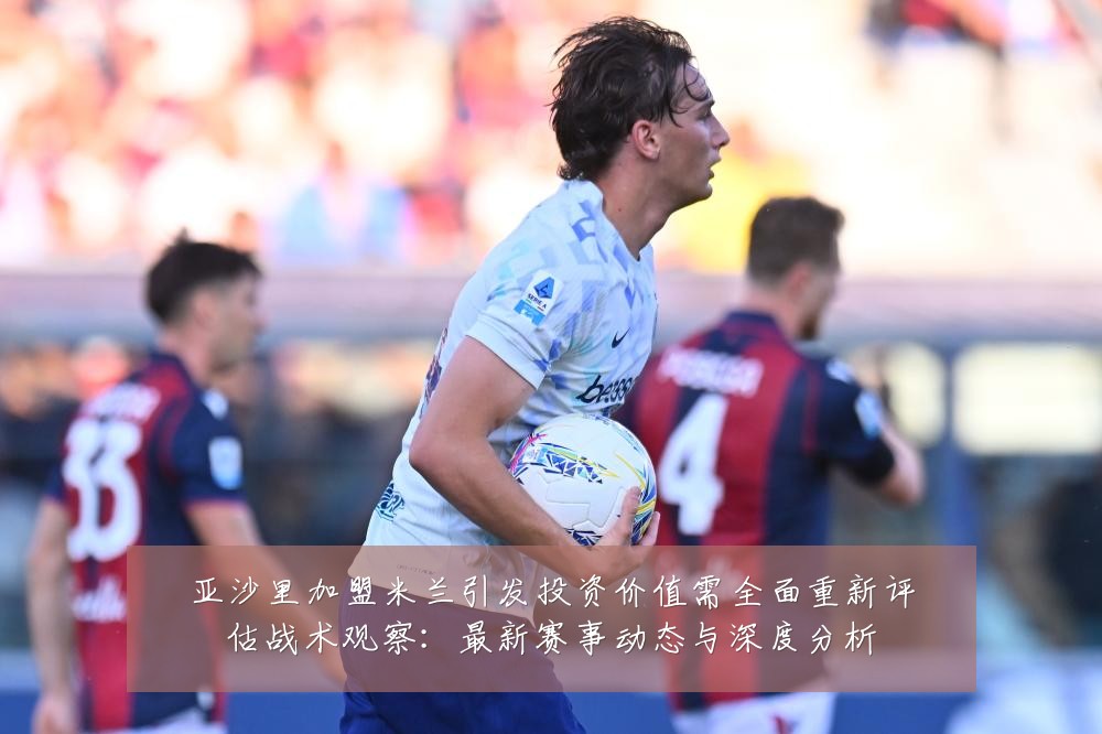亚沙里加盟米兰引发投资价值需全面重新评估战术观察:最新赛事动态与深度分析